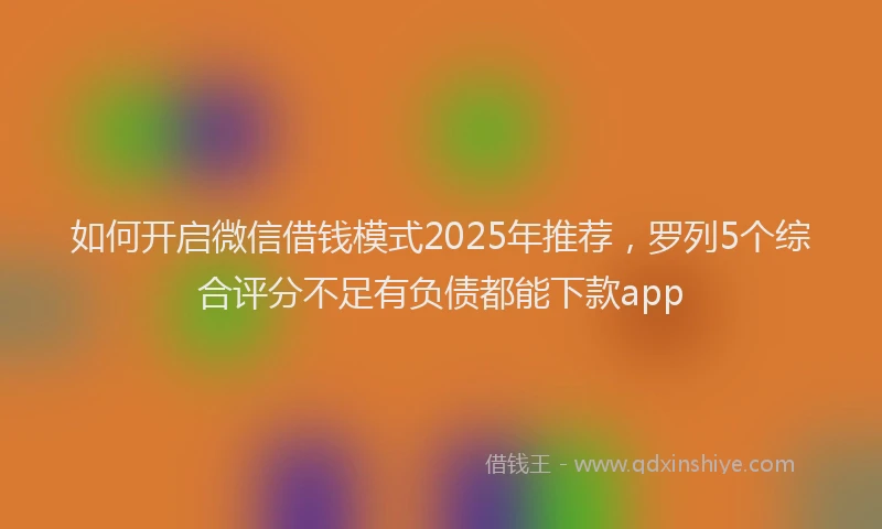 如何开启微信借钱模式2025年推荐，罗列5个综合评分不足有负债都能下款app