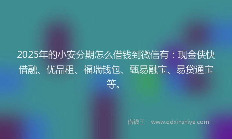 2025年的小安分期怎么借钱到微信有：现金侠快借融、优品租、福瑞钱包、甄易融宝、易贷通宝等。