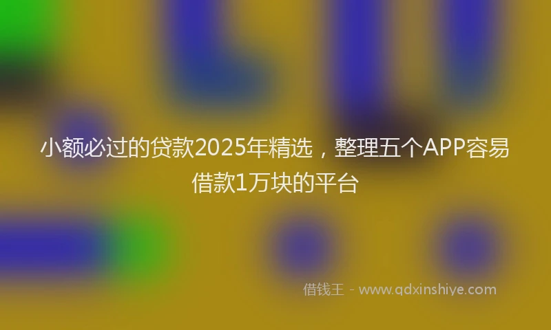 小额必过的贷款2025年精选，整理五个APP容易借款1万块的平台