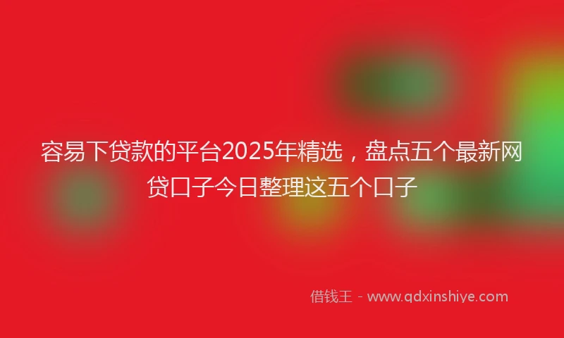容易下贷款的平台2025年精选，盘点五个最新网贷口子今日整理这五个口子