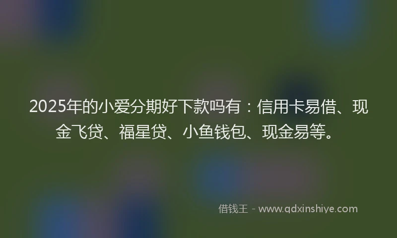 2025年的小爱分期好下款吗有：信用卡易借、现金飞贷、福星贷、小鱼钱包、现金易等。