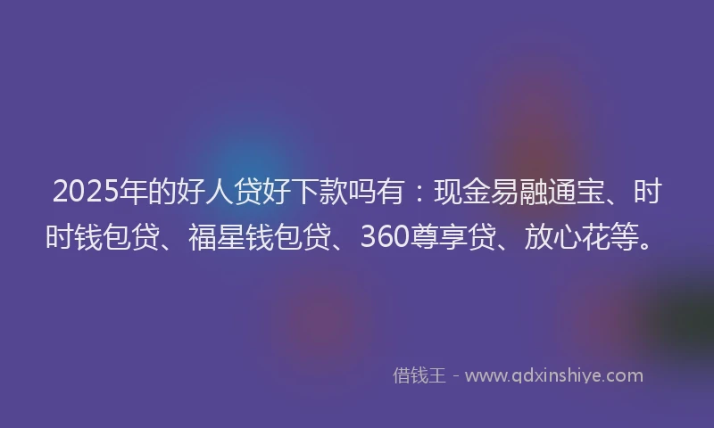 2025年的好人贷好下款吗有：现金易融通宝、时时钱包贷、福星钱包贷、360尊享贷、放心花等。