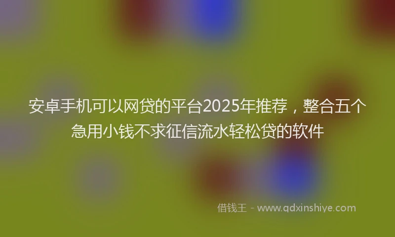 安卓手机可以网贷的平台2025年推荐，整合五个急用小钱不求征信流水轻松贷的软件