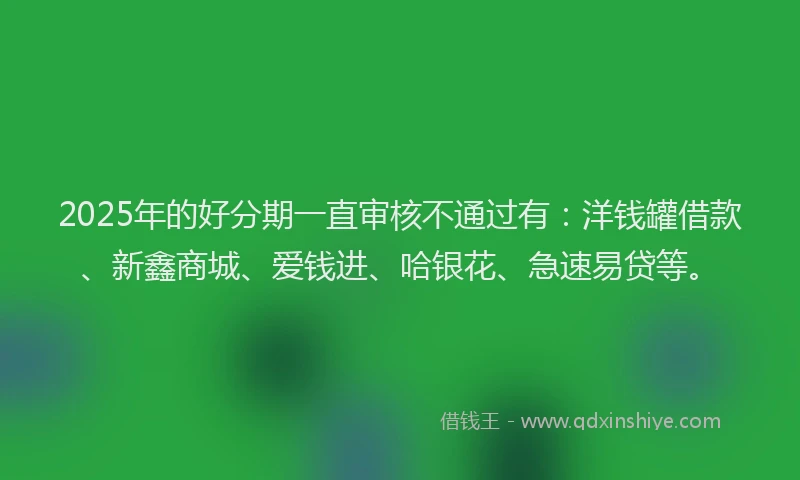 2025年的好分期一直审核不通过有：洋钱罐借款、新鑫商城、爱钱进、哈银花、急速易贷等。