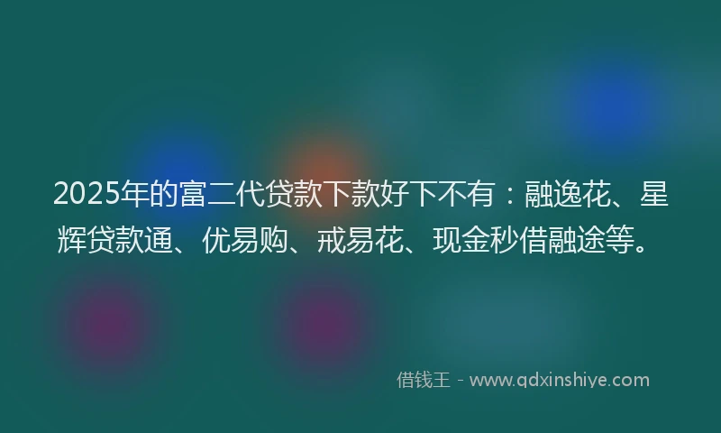 2025年的富二代贷款下款好下不有：融逸花、星辉贷款通、优易购、戒易花、现金秒借融途等。