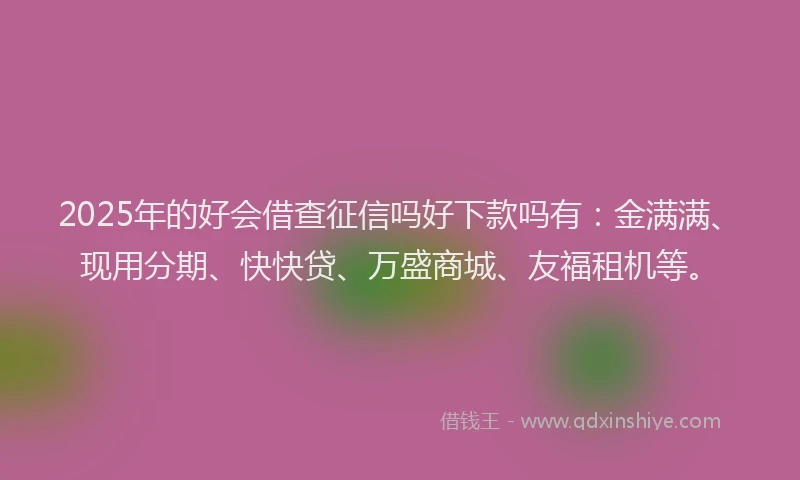 2025年的好会借查征信吗好下款吗有：金满满、现用分期、快快贷、万盛商城、友福租机等。