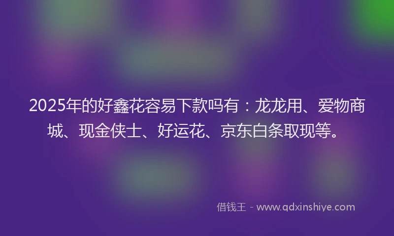 2025年的好鑫花容易下款吗有：龙龙用、爱物商城、现金侠士、好运花、京东白条取现等。