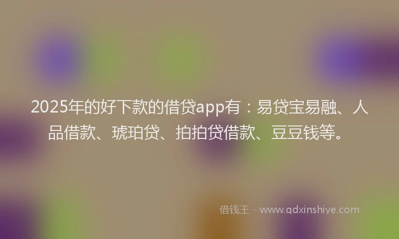 2025年的好下款的借贷app有：易贷宝易融、人品借款、琥珀贷、拍拍贷借款、豆豆钱等。