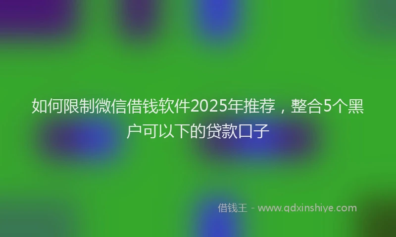 如何限制微信借钱软件2025年推荐，整合5个黑户可以下的贷款口子