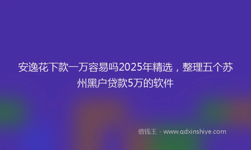 安逸花下款一万容易吗2025年精选，整理五个苏州黑户贷款5万的软件