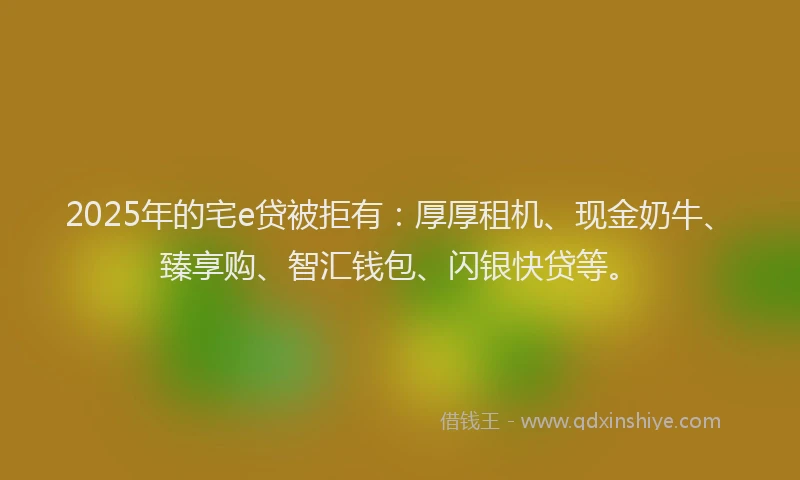 2025年的宅e贷被拒有：厚厚租机、现金奶牛、臻享购、智汇钱包、闪银快贷等。