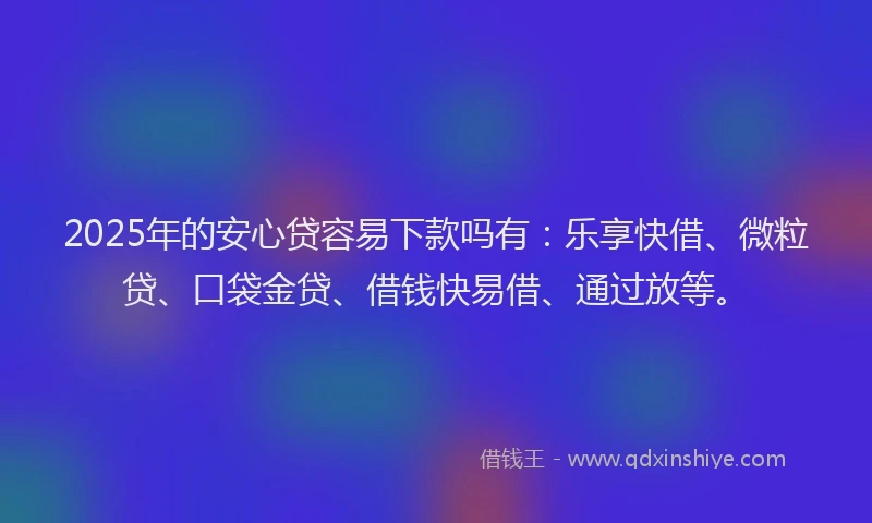 2025年的安心贷容易下款吗有：乐享快借、微粒贷、口袋金贷、借钱快易借、通过放等。