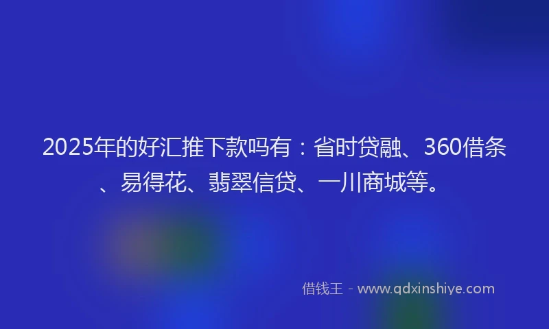 2025年的好汇推下款吗有：省时贷融、360借条、易得花、翡翠信贷、一川商城等。