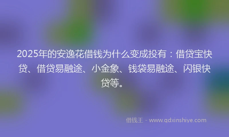 2025年的安逸花借钱为什么变成投有：借贷宝快贷、借贷易融途、小金象、钱袋易融途、闪银快贷等。