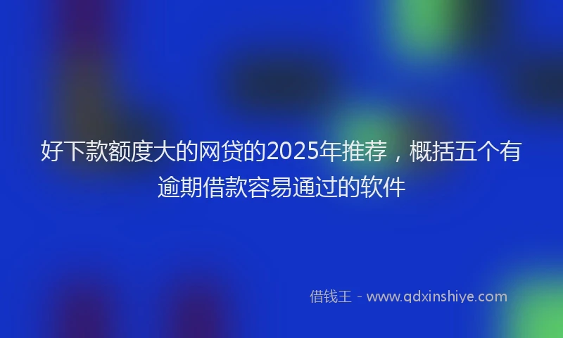 好下款额度大的网贷的2025年推荐，概括五个有逾期借款容易通过的软件