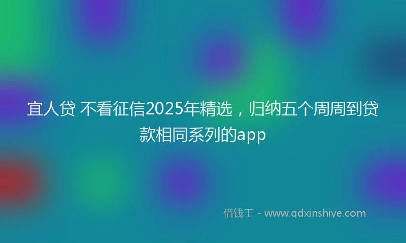 宜人贷 不看征信2025年精选，归纳五个周周到贷款相同系列的app