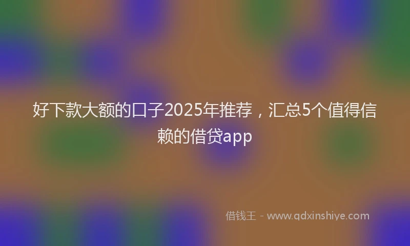 好下款大额的口子2025年推荐，汇总5个值得信赖的借贷app