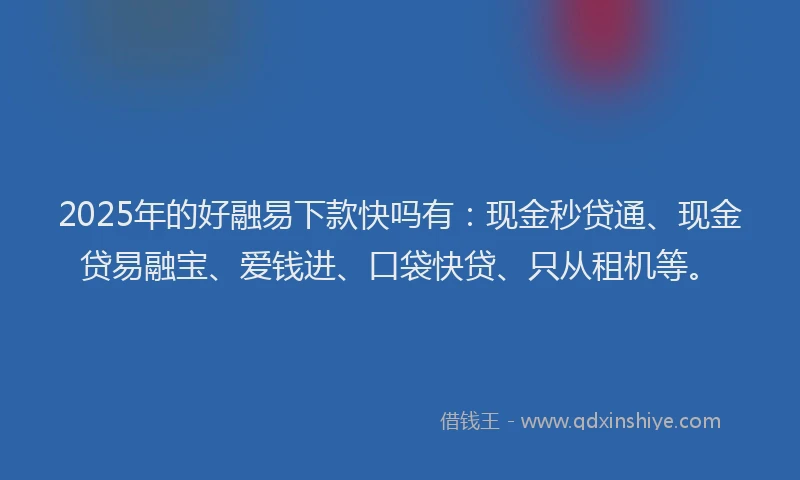 2025年的好融易下款快吗有：现金秒贷通、现金贷易融宝、爱钱进、口袋快贷、只从租机等。