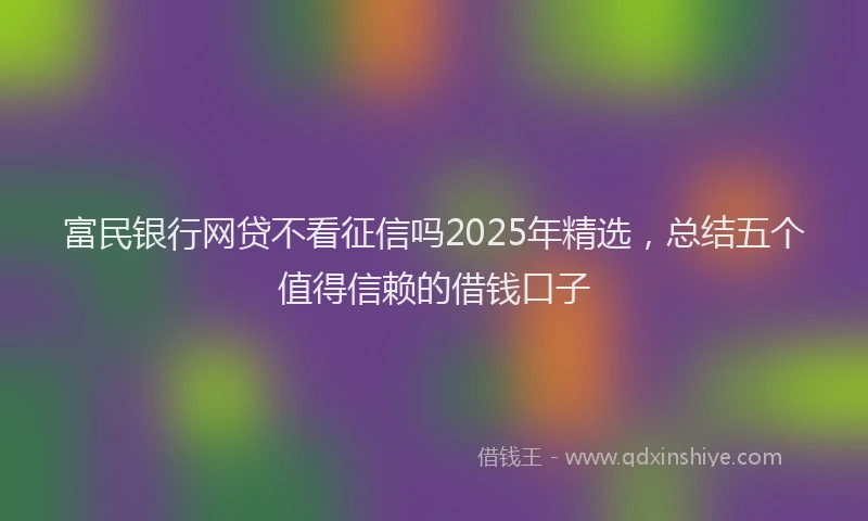 富民银行网贷不看征信吗2025年精选，总结五个值得信赖的借钱口子
