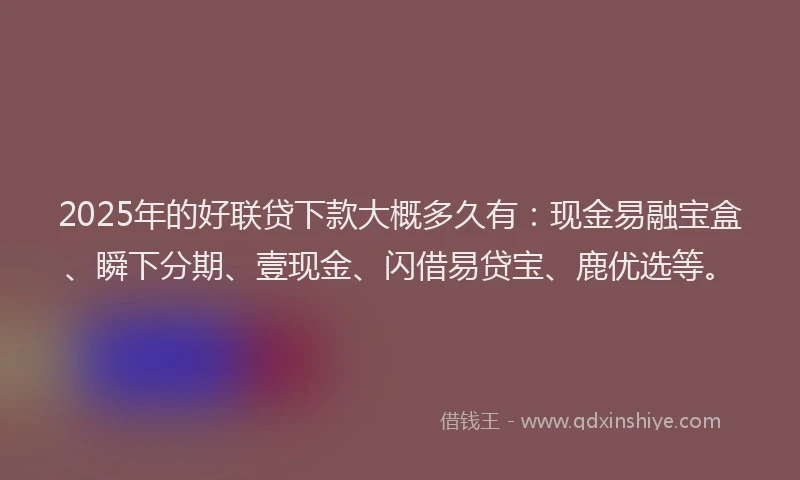 2025年的好联贷下款大概多久有：现金易融宝盒、瞬下分期、壹现金、闪借易贷宝、鹿优选等。