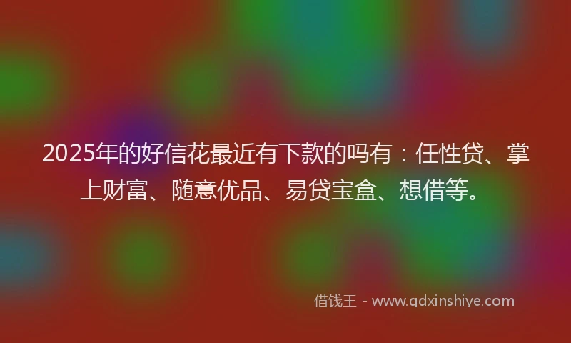2025年的好信花最近有下款的吗有：任性贷、掌上财富、随意优品、易贷宝盒、想借等。