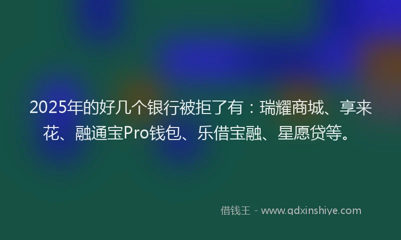 2025年的好几个银行被拒了有：瑞耀商城、享来花、融通宝Pro钱包、乐借宝融、星愿贷等。
