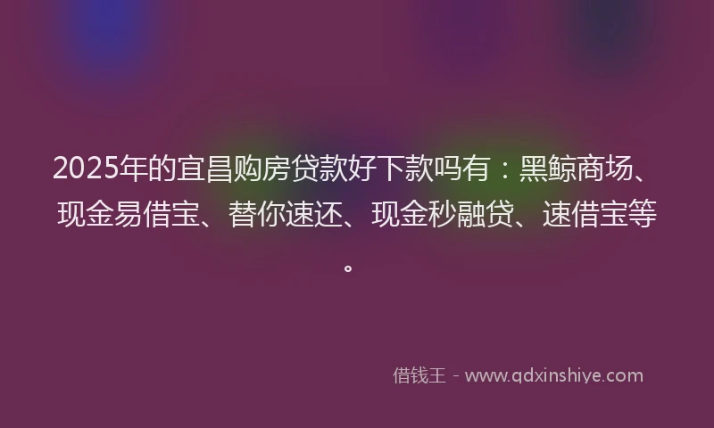 2025年的宜昌购房贷款好下款吗有：黑鲸商场、现金易借宝、替你速还、现金秒融贷、速借宝等。