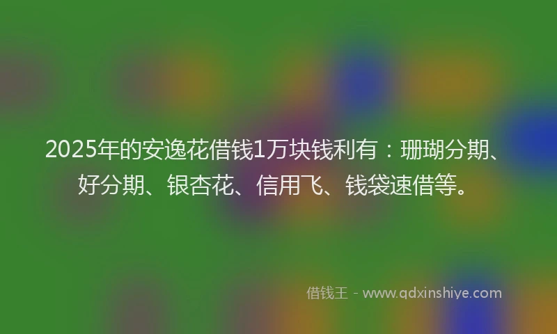 2025年的安逸花借钱1万块钱利有：珊瑚分期、好分期、银杏花、信用飞、钱袋速借等。