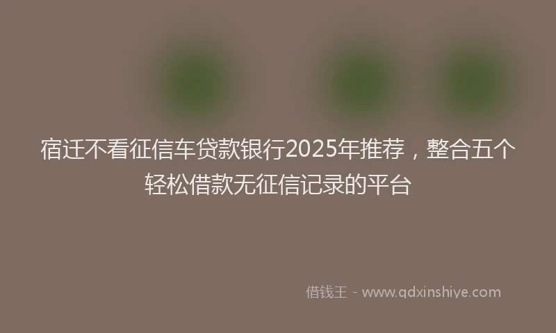 宿迁不看征信车贷款银行2025年推荐，整合五个轻松借款无征信记录的平台