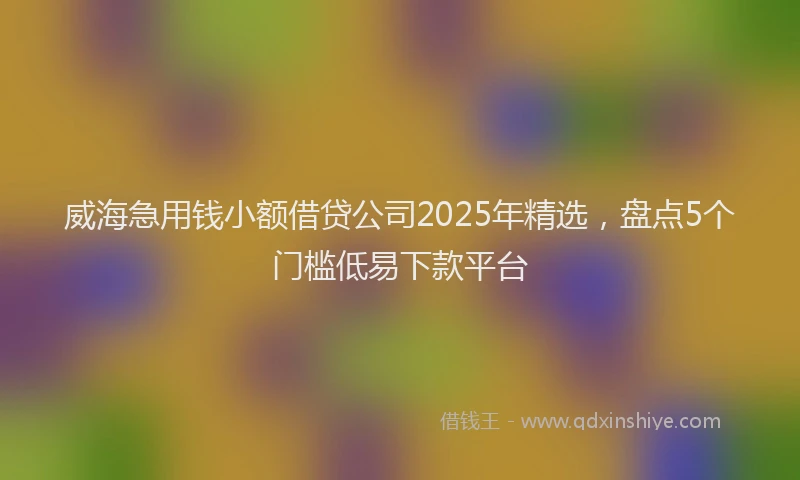 威海急用钱小额借贷公司2025年精选，盘点5个门槛低易下款平台