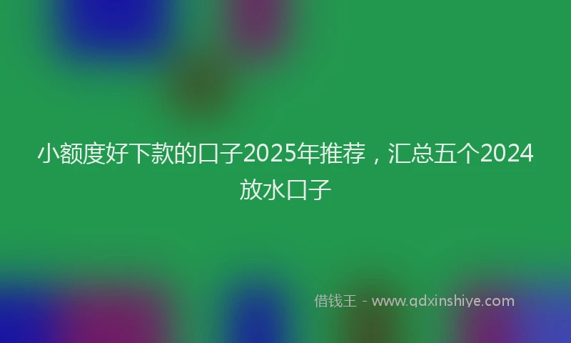 小额度好下款的口子2025年推荐，汇总五个2024放水口子