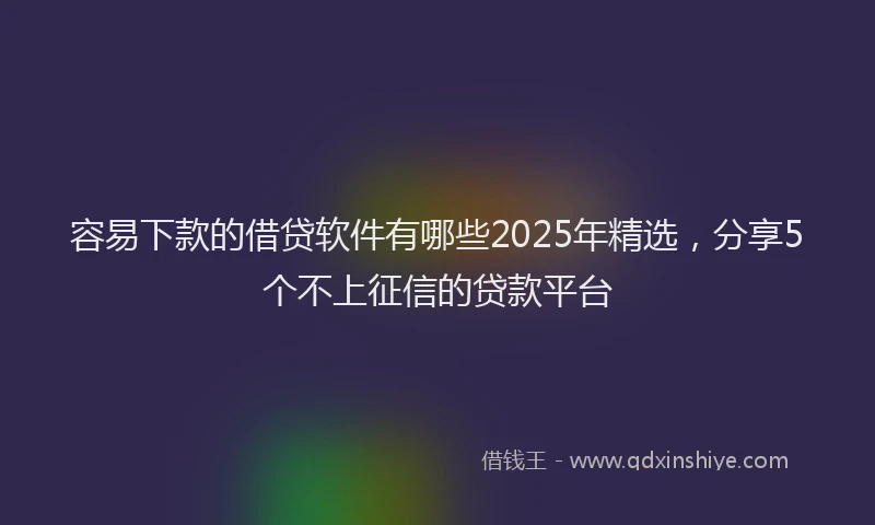 容易下款的借贷软件有哪些2025年精选，分享5个不上征信的贷款平台