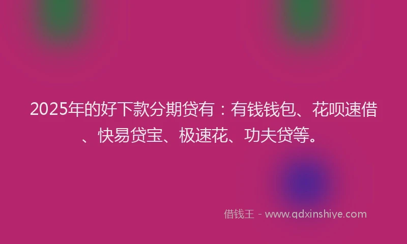 2025年的好下款分期贷有：有钱钱包、花呗速借、快易贷宝、极速花、功夫贷等。