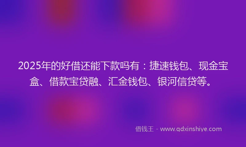 2025年的好借还能下款吗有：捷速钱包、现金宝盒、借款宝贷融、汇金钱包、银河信贷等。