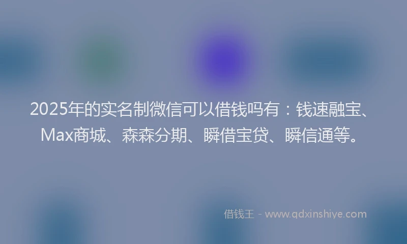 2025年的实名制微信可以借钱吗有：钱速融宝、Max商城、森森分期、瞬借宝贷、瞬信通等。