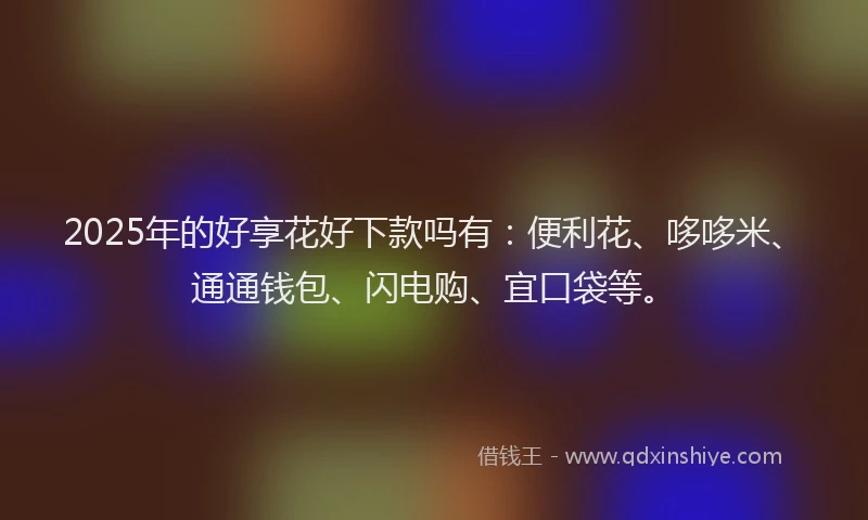 2025年的好享花好下款吗有：便利花、哆哆米、通通钱包、闪电购、宜口袋等。
