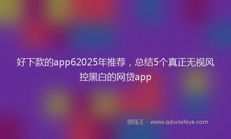 好下款的app62025年推荐，总结5个真正无视风控黑白的网贷app