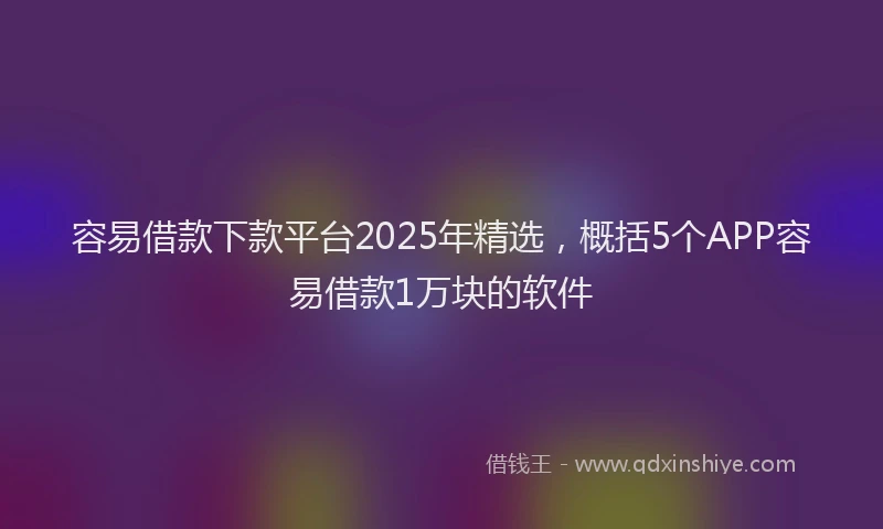 容易借款下款平台2025年精选，概括5个APP容易借款1万块的软件