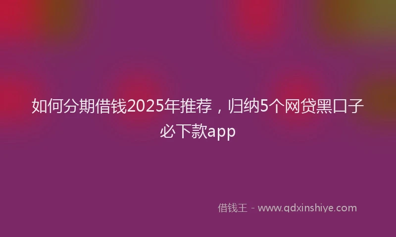 如何分期借钱2025年推荐，归纳5个网贷黑口子必下款app