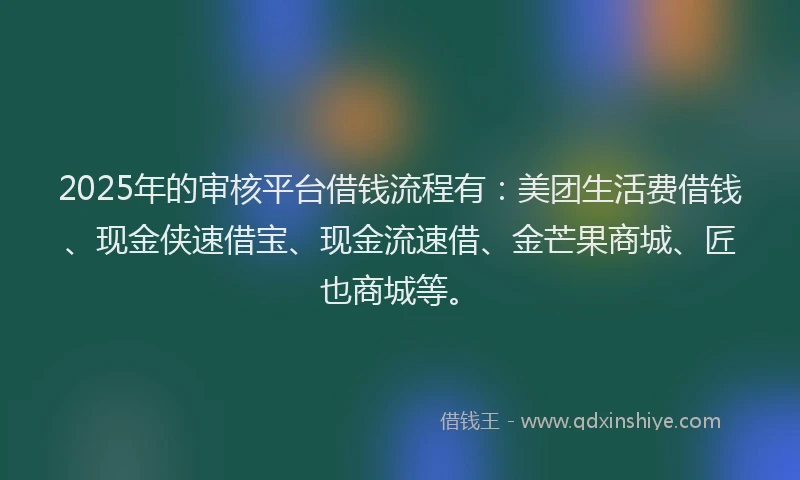 2025年的审核平台借钱流程有：美团生活费借钱、现金侠速借宝、现金流速借、金芒果商城、匠也商城等。