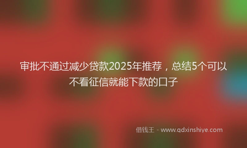 审批不通过减少贷款2025年推荐，总结5个可以不看征信就能下款的口子