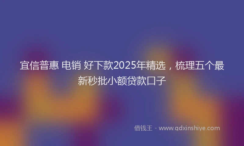 宜信普惠 电销 好下款2025年精选，梳理五个最新秒批小额贷款口子