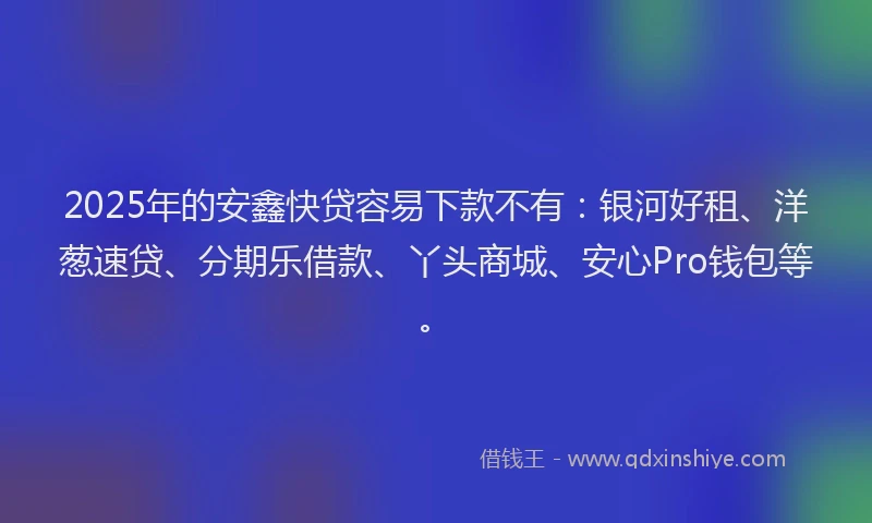 2025年的安鑫快贷容易下款不有：银河好租、洋葱速贷、分期乐借款、丫头商城、安心Pro钱包等。