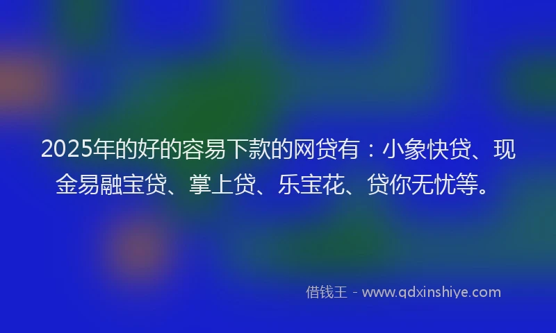 2025年的好的容易下款的网贷有：小象快贷、现金易融宝贷、掌上贷、乐宝花、贷你无忧等。