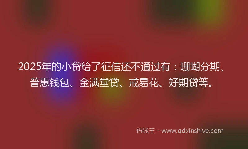 2025年的小贷给了征信还不通过有：珊瑚分期、普惠钱包、金满堂贷、戒易花、好期贷等。