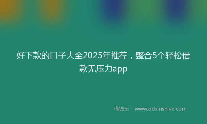 好下款的口子大全2025年推荐，整合5个轻松借款无压力app