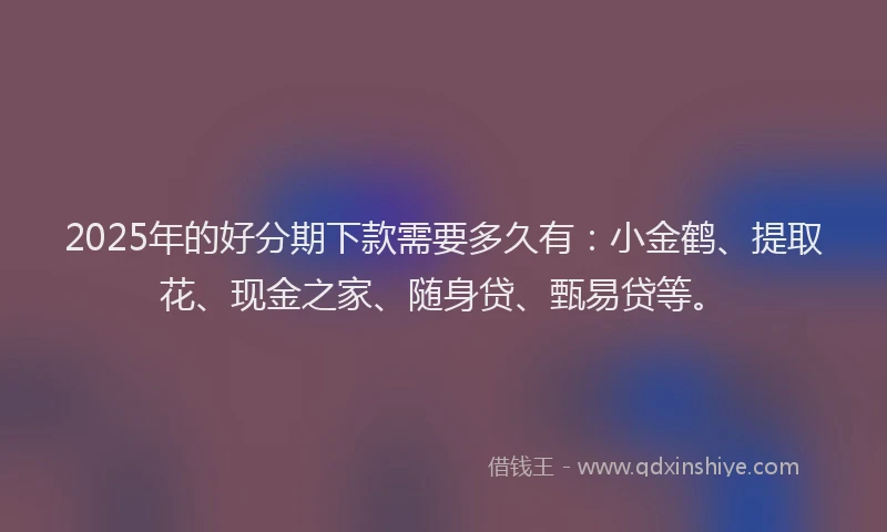 2025年的好分期下款需要多久有：小金鹤、提取花、现金之家、随身贷、甄易贷等。