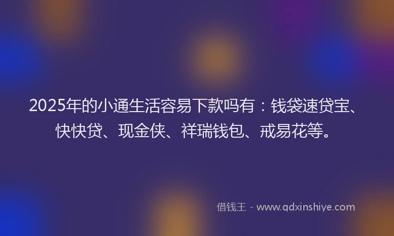 2025年的小通生活容易下款吗有：钱袋速贷宝、快快贷、现金侠、祥瑞钱包、戒易花等。