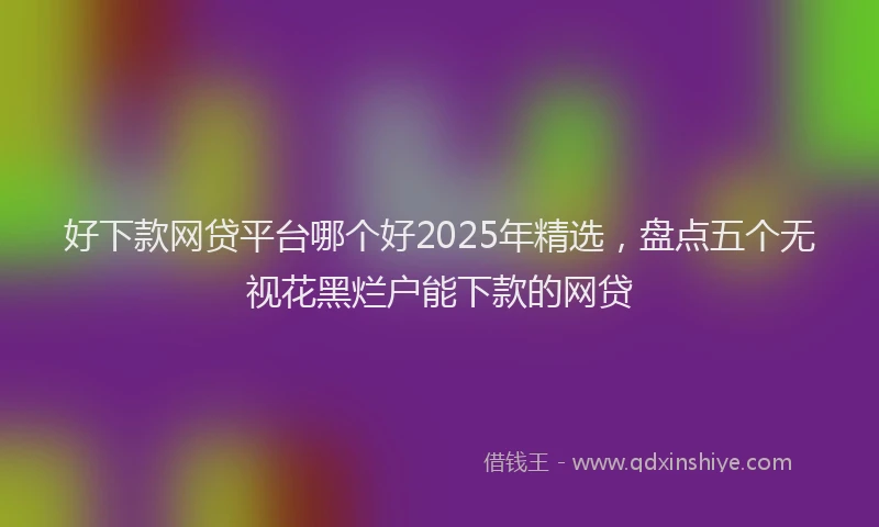 好下款网贷平台哪个好2025年精选，盘点五个无视花黑烂户能下款的网贷