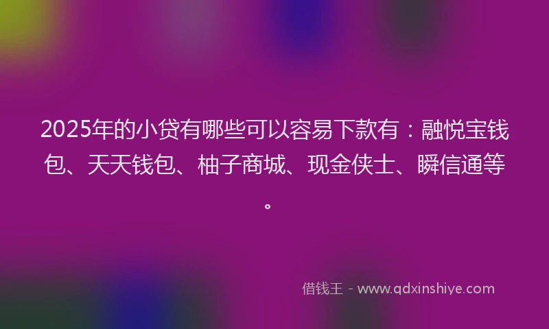 2025年的小贷有哪些可以容易下款有：融悦宝钱包、天天钱包、柚子商城、现金侠士、瞬信通等。